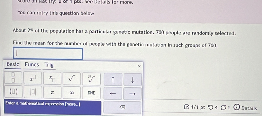 score on last try: 0 of 1 pts. See Details for more. 
You can retry this question below 
About 2% of the population has a particular genetic mutation. 700 people are randomly selected. 
Find the mean for the number of people with the genetic mutation in such groups of 700. 
Basic Funcs Trig
 □ /□   x^(□) x_□  sqrt() sqrt[n]() ↑ 
(▲) beginvmatrix □ endvmatrix π ∞ DNE ← 
Enter a mathematical expression [more..] 1/1pt つ 4 ? 1 ⓘ Details