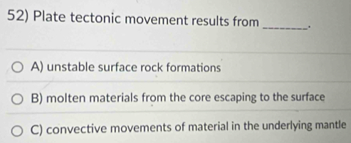 Plate tectonic movement results from _.
A) unstable surface rock formations
B) molten materials from the core escaping to the surface
C) convective movements of material in the underlying mantle