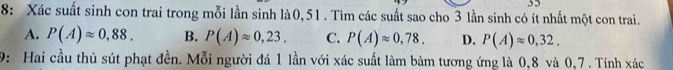 8: Xác suất sinh con trai trong mỗi lần sinh là0, 51. Tìm các suất sao cho 3 lần sinh có ít nhất một con trai.
A. P(A)approx 0,88. B. P(A)approx 0,23. C. P(A)approx 0,78. D. P(A)approx 0,32. 
9: Hai cầu thủ sút phạt đền. Mỗi người đá 1 lần với xác suất làm bàm tương ứng là 0, 8 và 0, 7. Tính xác