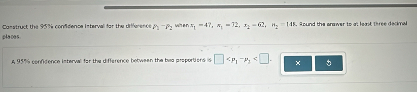 Construct the 95% confidence interval for the difference p_1-p_2 when x_1=47, n_1=72, x_2=62, n_2=148 Round the answer to at least three decimal 
places. 
A 95% confidence interval for the difference between the two proportions is □ . × 5