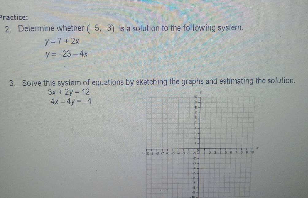 Practice: 
2. Determine whether (-5,-3) is a solution to the following system.
y=7+2x
y=-23-4x
3. Solve this system of equations by sketching the graphs and estimating the solution.
3x+2y=12
4x-4y=-4
-9
10