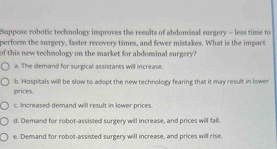 Suppose robotic technology improves the results of abdominal surgery - less time to
perform the surgery, faster recovery times, and fewer mistakes. What is the impact
of this new technology on the market for abdominal surgery?
a. The demand for surgical assistants will increase.
b. Hospitals will be slow to adopt the new technology fearing that it may result in lower
prices.
c. Increased demand will result in lower prices.
d. Demand for robot-assisted surgery will increase, and prices will fall.
e. Demand for robot-assisted surgery will increase, and prices will rise.