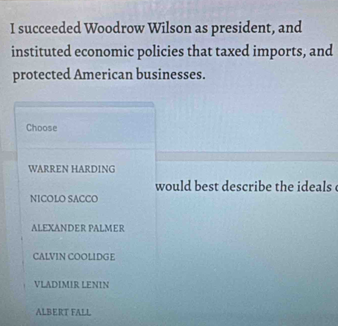 succeeded Woodrow Wilson as president, and
instituted economic policies that taxed imports, and
protected American businesses.
Choose
WARREN HARDING
would best describe the ideals c
NICOLO SACCO
ALEXANDER PALMER
CALVIN COOLIDGE
VLADIMIR LENIN
ALBERT FALL