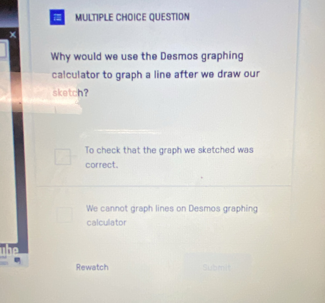 QUESTION
Why would we use the Desmos graphing
calculator to graph a line after we draw our
sketch?
To check that the graph we sketched was
correct.
We cannot graph lines on Desmos graphing
calculator
Rewatch