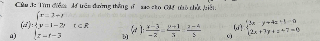 Tìm điểm M trên đường thẳng đ sao cho OM nhỏ nhất ,biết:
a) (d):beginarrayl x=2+t y=1-2t z=t-3endarray.  t∈ R
(a ):
b)  (x-3)/-2 = (y+1)/3 = (z-4)/5  (d): beginarrayl 3x-y+4z+1=0 2x+3y+z+7=0endarray.
c)