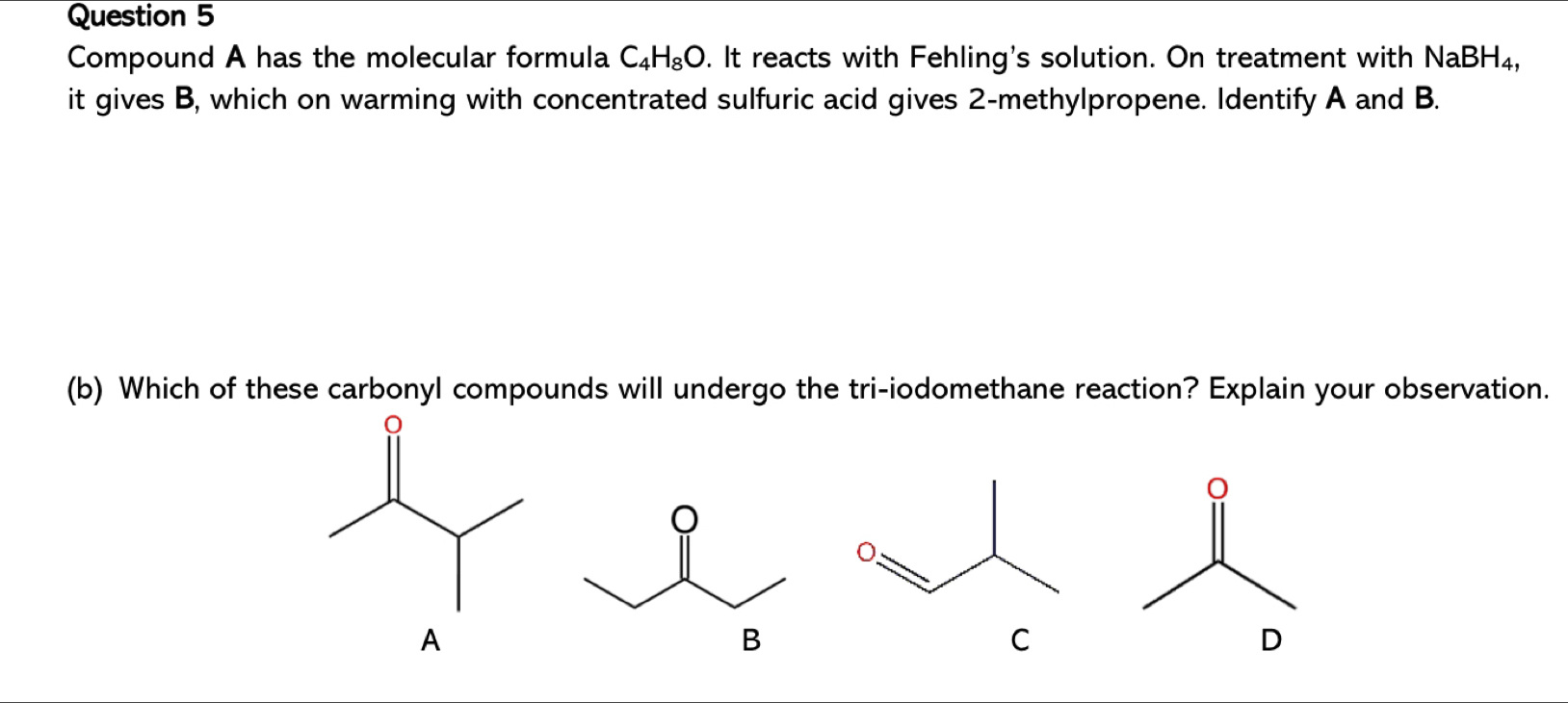 Compound A has the molecular formula C_4H_8O. It reacts with Fehling's solution. On treatment with NaBH₄, 
it gives B, which on warming with concentrated sulfuric acid gives 2 -methylpropene. Identify A and B. 
(b) Which of these carbonyl compounds will undergo the tri-iodomethane reaction? Explain your observation.
C
D