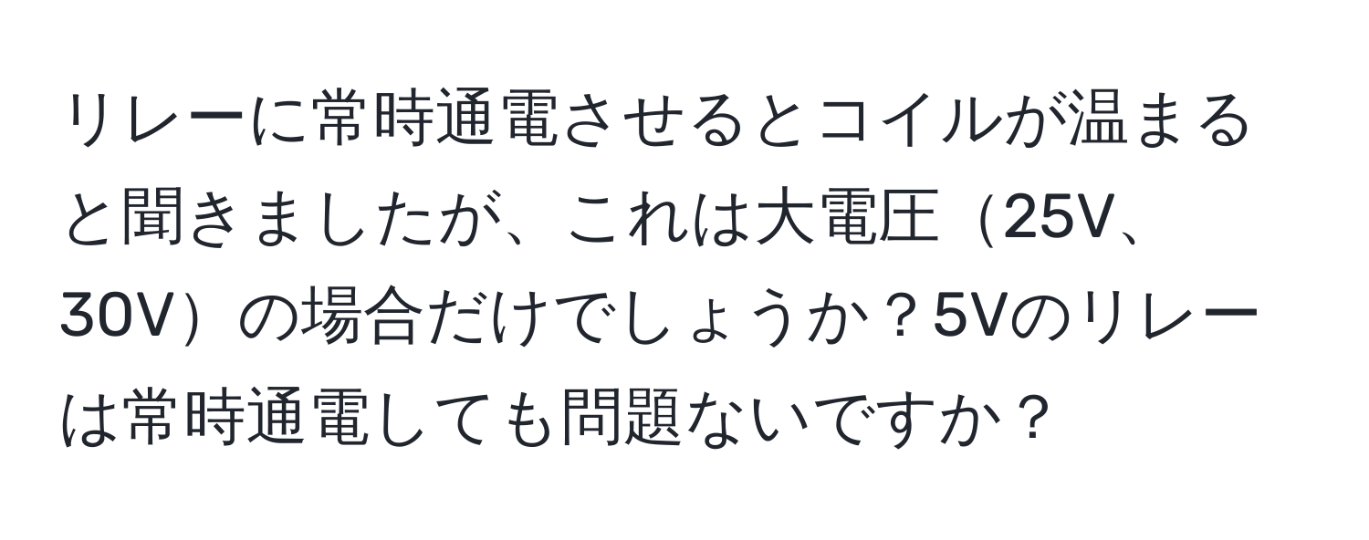 リレーに常時通電させるとコイルが温まると聞きましたが、これは大電圧25V、30Vの場合だけでしょうか？5Vのリレーは常時通電しても問題ないですか？