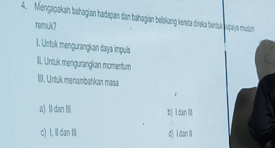 Mengapakah bahagian hadapan dan bahagian belakang kereta dīreka bentuk upaya mudah
remuk?
I. Untuk mengurangkan daya impuls
II. Untuk mengurangkan momentum
III. Untuk menambahkan masa
a) Il dan III b) I dan III
c) I, II dan III d) I dan II