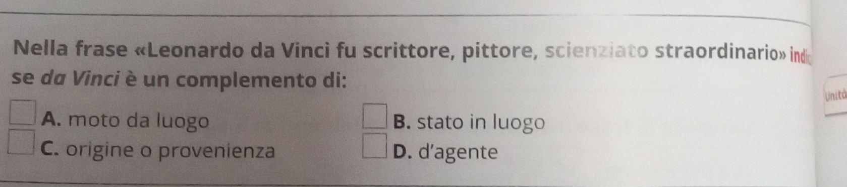 Nella frase «Leonardo da Vinci fu scrittore, pittore, scienziato straordinario» indi
se da Vinci è un complemento di:
Unità
A. moto da luogo B. stato in luogo
C. origine o provenienza D. d’agente