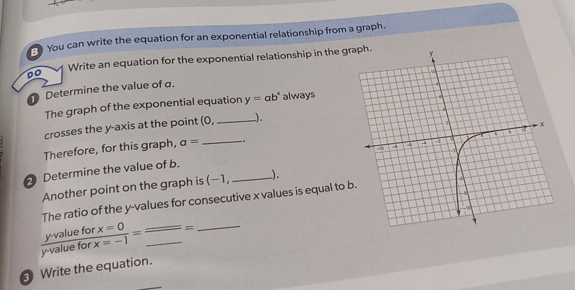 You can write the equation for an exponential relationship from a graph.
DO Write an equation for the exponential relationship in the gr
Determine the value of a.
The graph of the exponential equation y=ab^x always
crosses the y-axis at the point (0, __).
_
Therefore, for this graph, a=.
2 Determine the value of b.
Another point on the graph is (−1, _).
The ratio of the y -values for consecutive x values is equal to
 (y-valueforx=0)/y-valueforx=-1 =frac _ _ = __
③ Write the equation.