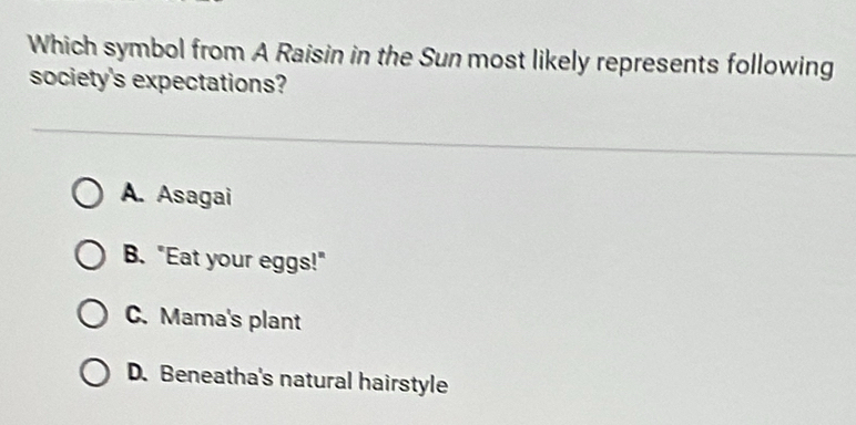 Which symbol from A Raisin in the Sun most likely represents following
society's expectations?
A. Asagai
B. "Eat your eggs!"
C.Mama's plant
D. Beneatha's natural hairstyle