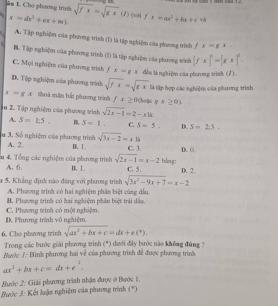 a  lộ i từ cau 1 đen cau 12.
âu 1. Cho phương trình
a x=dx^2+ex+m). sqrt(fx)=sqrt(gx) (1) (với f x=ax^2+bx+c và
A. Tập nghiệm của phương trình (I) là tập nghiệm của phương trình fx=gx.
B. Tập nghiệm của phương trình (I) là tập nghiệm của phương trình [fx]^2=[gx]^2.
C. Mọi nghiệm của phương trình f x=gx đều là nghiệm của phương trình (1).
D. Tập nghiệm của phương trình sqrt(fx)=sqrt(gx) là tập hợp các nghiệm của phương trình
x=gx thoả mãn bất phương trình fx≥ 0 (hoặc gx≥ 0).
lu 2. Tập nghiệm của phương trình sqrt(2x-1)=2-x là:
A. S=1;5. B. S=1. C. S=5. D. S=2;3.
u 3. Số nghiệm của phương trình sqrt(3x-2)=x1a
A. 2. B. 1. C. 3. D. ().
u 4. Tổng các nghiệm của phương trình sqrt(2x-1)=x-2 bằng:
A. 6. B. 1. C. 5. D. 2.
u 5. Khẳng định nào đúng với phương trình sqrt(3x^2-9x+7)=x-2
A. Phương trình có hai nghiệm phân biệt cùng dấu.
B. Phương trình có hai nghiệm phân biệt trái dấu.
C. Phương trình có một nghiệm.
D. Phương trình vô nghiệm.
6. Cho phương trình sqrt(ax^2+bx+c)=dx+e(*).
Trong các bước giải phương trình (*) dưới đây bước nào không đúng ?
Bước 1: Bình phương hai vế của phương trình để được phương trình
ax^2+bx+c=dx+e^2.
Bước 2: Giải phương trình nhận được ở Bước 1.
Bước 3: Kết luận nghiệm của phương trình (*)