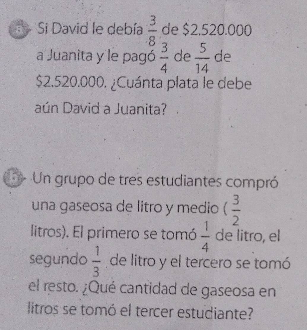 Si David le debía  3/8  de $2,520.000
a Juanita y le pagó  3/4  de  5/14  de
$2.520.000. ¿Cuánta plata le debe 
aún David a Juanita? 
Un grupo de tres estudiantes compró 
una gaseosa de litro y medio ( 3/2 
litros). El primero se tomó  1/4  de litro, el 
segundo  1/3  de litro y el tercero se tomó 
el resto. ¿Qué cantidad de gaseosa en 
litros se tomó el tercer estudiante?