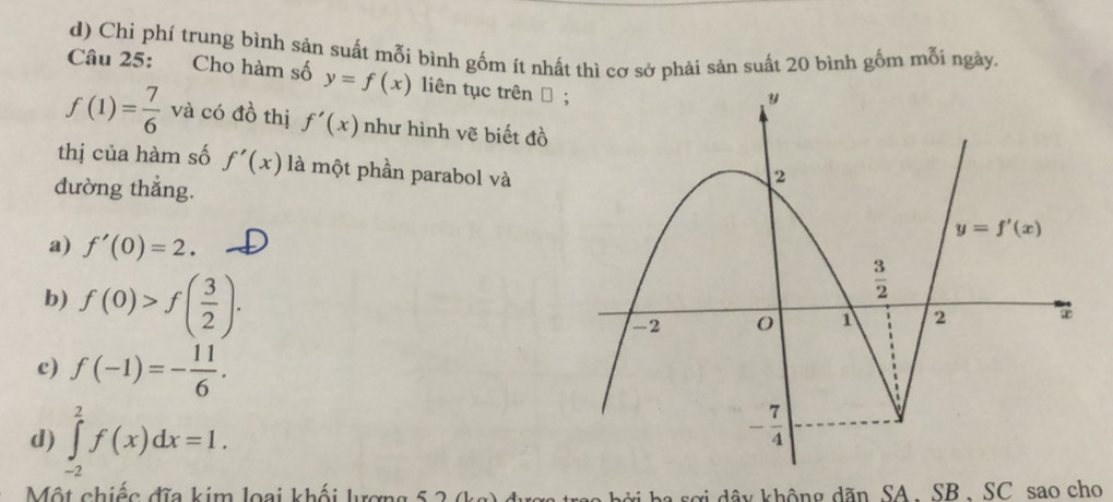 d) Chi phí trung bình sản suất mỗi bình gốm ít nhất thì cơ sở phải sản suất 20 bình gốm mỗi ngày.
Câu 25: Cho hàm số y=f(x) liên tục trên →
f(1)= 7/6  và có đồ thị f'(x) như hình vẽ biết đồ
thị của hàm số f'(x) là một phần parabol và
đường thắng.
a) f'(0)=2.
b) f(0)>f( 3/2 ).
c) f(-1)=- 11/6 .
d) ∈tlimits _(-2)^2f(x)dx=1.
Một chiếc đĩa kim loại khối lượng 5 2 (kg) đ b ở i h  s ợ i dây không dãn SA. SB, SC sao cho