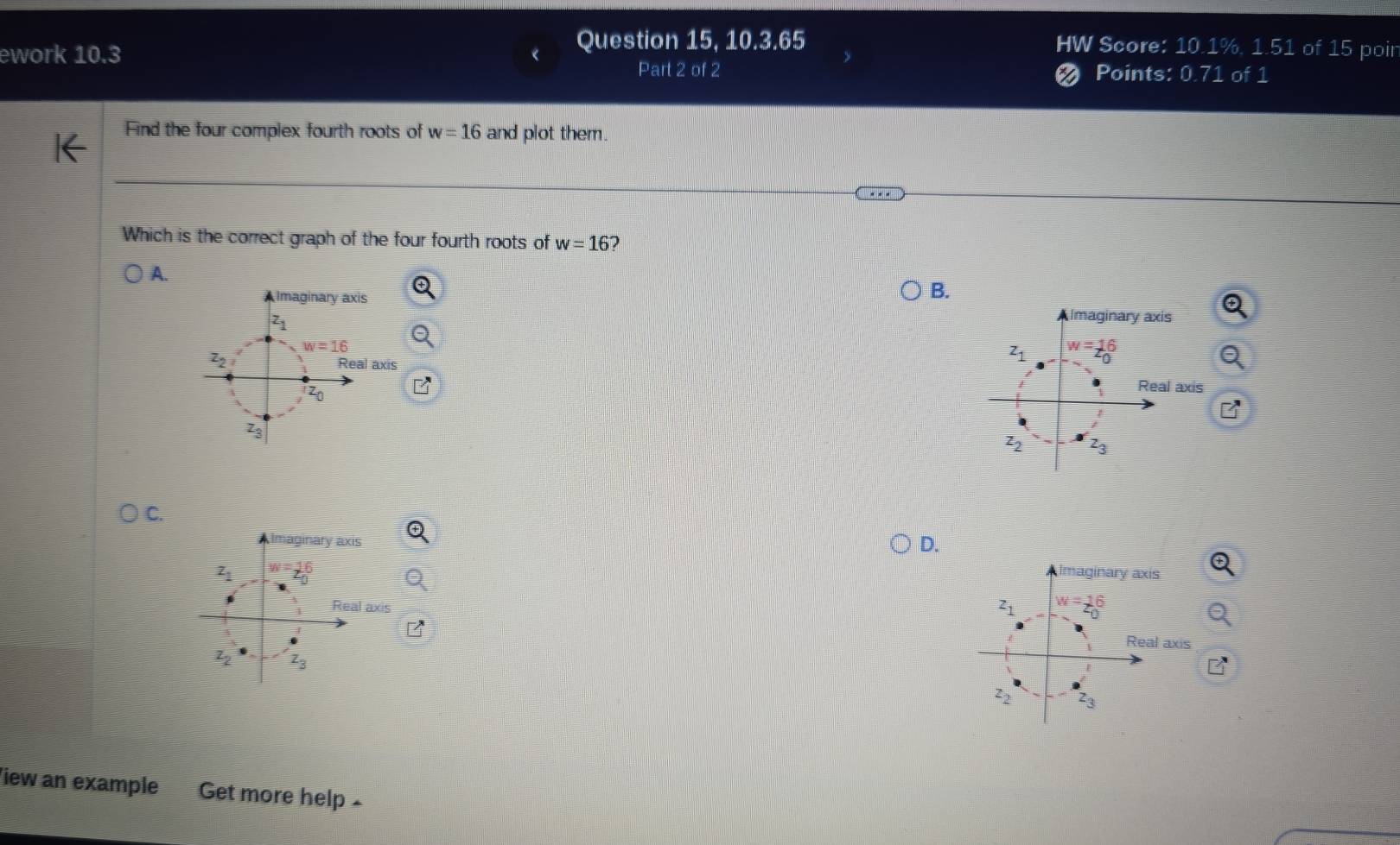 Question 15, 10.3.65 HW Score: 10.1%, 1.51 of 15 poir
ework 10.3 Points: 0.71 of 1
Part 2 of 2
Find the four complex fourth roots of w=16 and plot them.
Which is the correct graph of the four fourth roots of w=16 7
A.
B.
C.
D.
Imaginary axis
z_1 w=26
Real axis
iew an example I Get more help