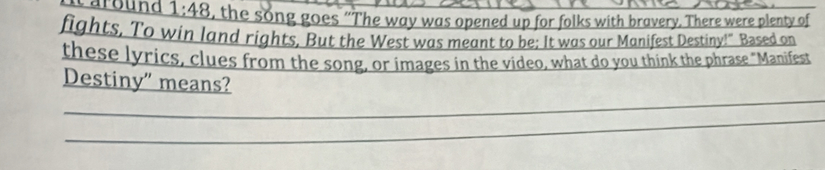 1:48 , the song goes “The way was opened up for folks with bravery. There were plenty of 
fights, To win land rights, But the West was meant to be: It was our Manifest Destiny!" Based on 
these lyrics, clues from the song, or images in the video, what do you think the phrase "Manifest 
_ 
Destiny" means? 
_