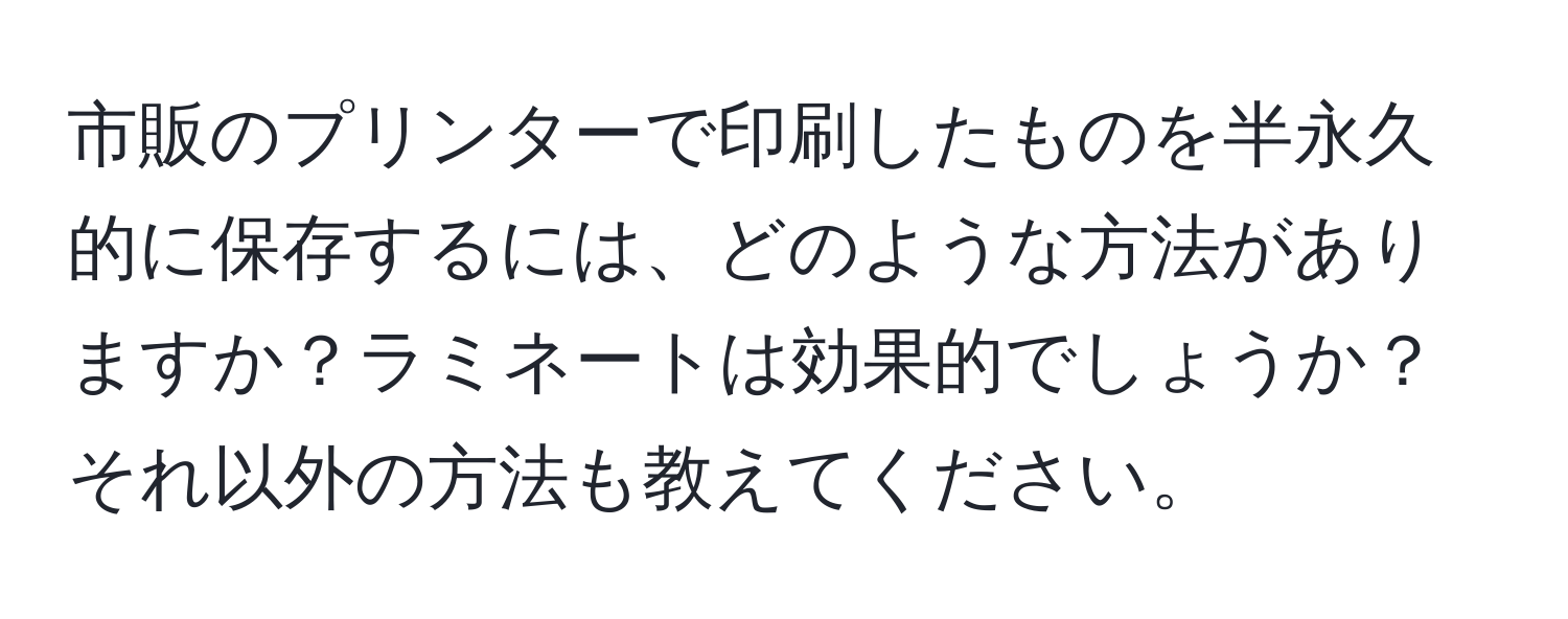 市販のプリンターで印刷したものを半永久的に保存するには、どのような方法がありますか？ラミネートは効果的でしょうか？それ以外の方法も教えてください。