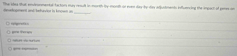 The idea that environmental factors may result in month -by-month or even day -by- day adjustments influencing the impact of genes on
_
development and behavior is known as
epigenetics
gene therapy
nature vía nurture
gene expression