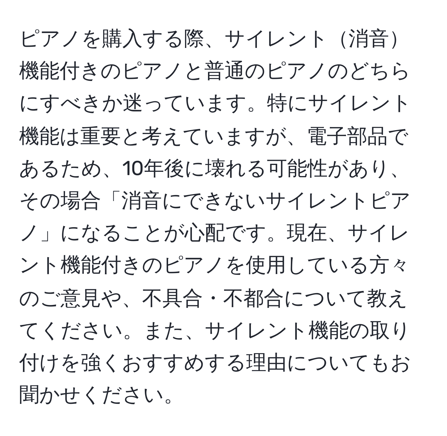 ピアノを購入する際、サイレント消音機能付きのピアノと普通のピアノのどちらにすべきか迷っています。特にサイレント機能は重要と考えていますが、電子部品であるため、10年後に壊れる可能性があり、その場合「消音にできないサイレントピアノ」になることが心配です。現在、サイレント機能付きのピアノを使用している方々のご意見や、不具合・不都合について教えてください。また、サイレント機能の取り付けを強くおすすめする理由についてもお聞かせください。