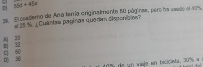 D) 55d+45x
39. El cuaderno de Ana tenía originalmente 80 páginas, pero ha usado el 40%
el 25 %. ¿Cuántas paginas quedan disponibles?
A) 20
B) 32
c) 60
D) 36
1 e n viaje en bicicleta, 30% a