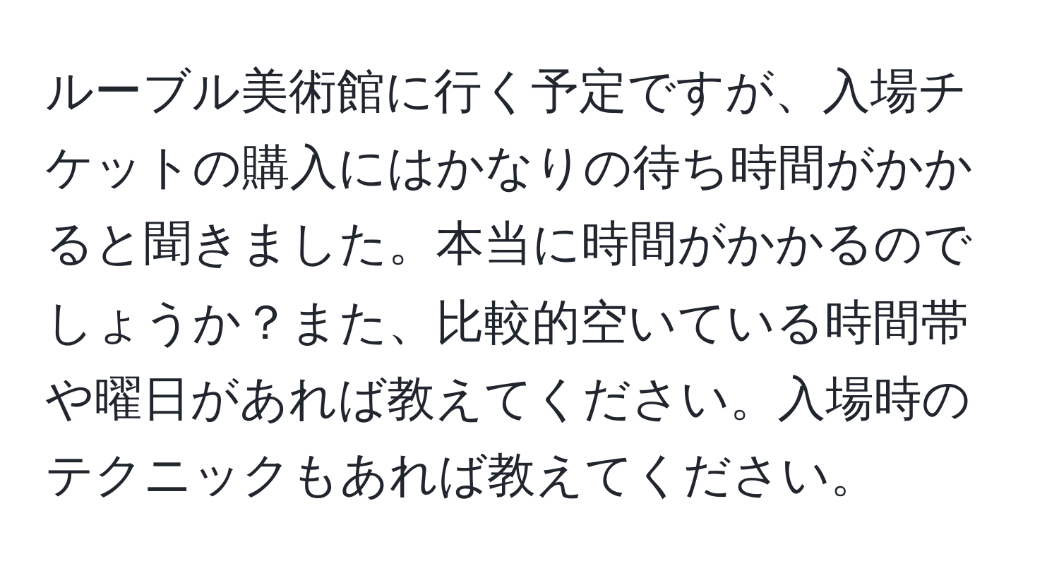 ルーブル美術館に行く予定ですが、入場チケットの購入にはかなりの待ち時間がかかると聞きました。本当に時間がかかるのでしょうか？また、比較的空いている時間帯や曜日があれば教えてください。入場時のテクニックもあれば教えてください。