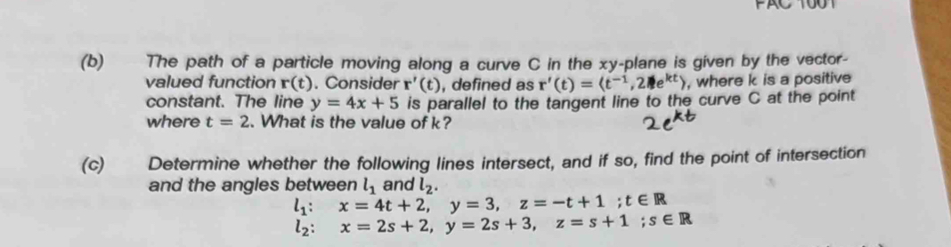 PAC 1001 
(b) The path of a particle moving along a curve C in the xy -plane is given by the vector- 
valued function r(t). Consider r'(t) , defined as r'(t)= , 2 2 , where k is a positive 
constant. The line y=4x+5 is parallel to the tangent line to the curve C at the point 
where t=2. What is the value of k? 
(c) Determine whether the following lines intersect, and if so, find the point of intersection 
and the angles between l_1 and l_2.
l_1:x=4t+2, y=3, z=-t+1; t∈ R
l_2:x=2s+2, y=2s+3, z=s+1; s∈ R