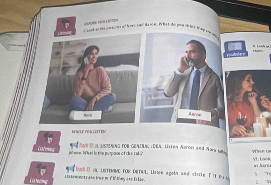 BEFORE YOU LISTEN 
Listen l. Look at the psctures of Nora and Aaron. What do you think they are f 
V. Look st them. 
Vocabulary 
Nora 
Aaron 
WHILE YOU LISTEN 
Track 13 II. LISTENING FOR GENERAL IDEA. Listen Aaron and Nora talkn 
Listening 
phone. What is the purpose of the call? When ca 
VI. Look 
or Aaro 
Track 13 11I. LISTENING FOR DETAIL. Listen again and circle T if the 1. "Ye 
statements are true or F if they are false. 
Listening 
2. 'W