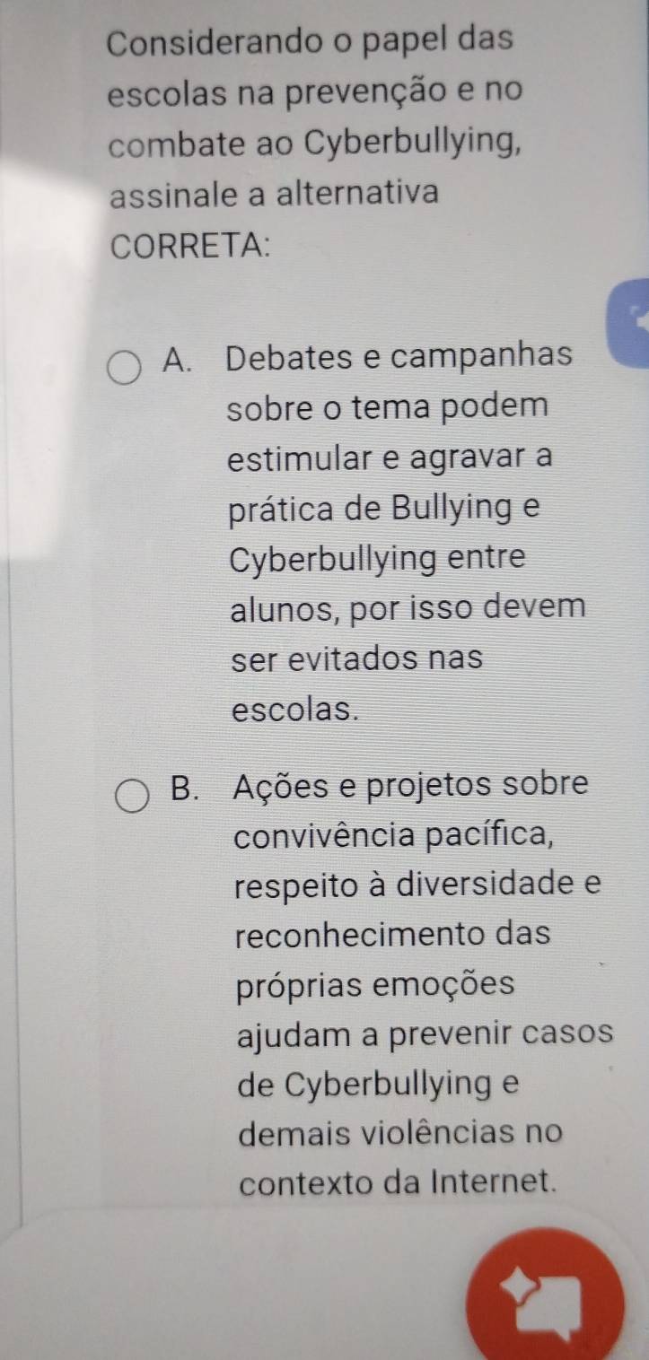 Considerando o papel das
escolas na prevenção e no
combate ao Cyberbullying,
assinale a alternativa
CORRETA:
A. Debates e campanhas
sobre o tema podem
estimular e agravar à
prática de Bullying e
Cyberbullying entre
alunos, por isso devem
ser evitados nas
escolas.
B. Ações e projetos sobre
convivência pacífica,
respeito à diversidade e
reconhecimento das
próprias emoções
ajudam a prevenir casos
de Cyberbullying e
demais violências no
contexto da Internet.