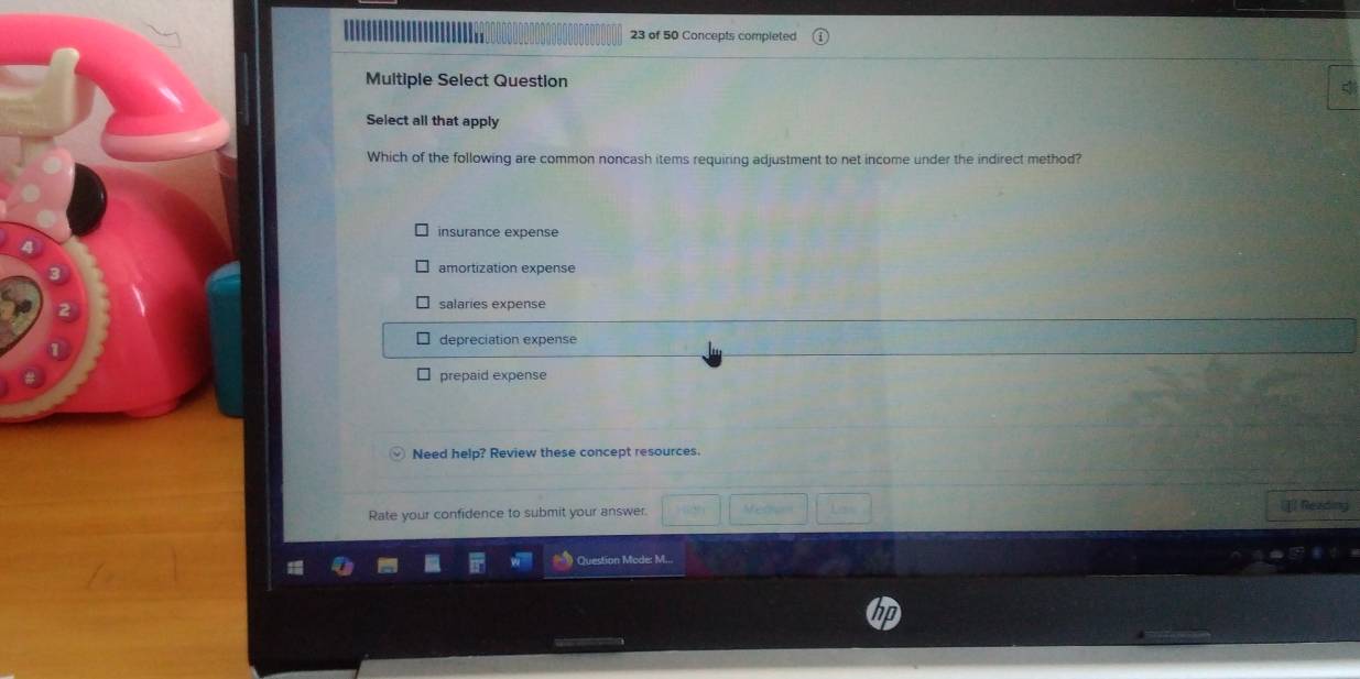 Im 23 of 50 Concepts completed
Multiple Select Question
Select all that apply
Which of the following are common noncash items requiring adjustment to net income under the indirect method?
insurance expense
amortization expense
salaries expense
depreciation expense
prepaid expense
Need help? Review these concept resources.
Rate your confidence to submit your answer. [ Reading
Question Mode: M..