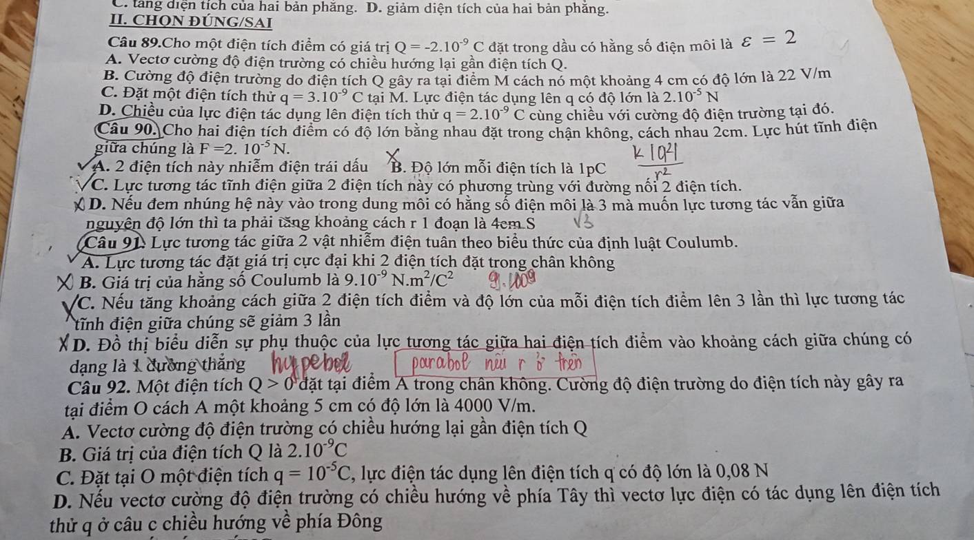 C. tang diện tích của hai bản phăng. D. giảm diện tích của hai bản phăng.
II. CHQN ĐÚNG/SAI
Câu 89.Cho một điện tích điểm có giá trị Q=-2.10^(-9)C đặt trong dầu có hằng số điện môi là varepsilon =2
A. Vectơ cường độ điện trường có chiều hướng lại gần điện tích Q.
B. Cường độ điện trường do điện tích Q gây ra tại điểm M cách nó một khoảng 4 cm có độ lớn là 22 V/m
C. Đặt một điện tích thử q=3.10^(-9)C tại M. Lực điện tác dụng lên q có độ lớn là 2.10^(-5)N
D. Chiều của lực điện tác dụng lên điện tích thử q=2.10^(-9)C cùng chiều với cường độ điện trường tại đó.
Câu 90. Cho hai điện tích điểm có độ lớn bằng nhau đặt trong chận không, cách nhau 2cm. Lực hút tĩnh điện
giữa chúng là F=2.10^(-5)N.
A. 2 điện tích này nhiễm điện trái dấu B. Độ lớn mỗi điện tích là 1pC
C. Lực tương tác tĩnh điện giữa 2 điện tích này có phương trùng với đường nối 2 điện tích.
D. Nếu đem nhúng hệ này vào trong dung môi có hằng số điện môi là 3 mà muốn lực tương tác vẫn giữa
nguyện độ lớn thì ta phải tăng khoảng cách r 1 đoạn là 4cm S
(Câu 91: Lực tương tác giữa 2 vật nhiễm điện tuân theo biểu thức của định luật Coulumb.
A. Lực tương tác đặt giá trị cực đại khi 2 điện tích đặt trong chân không
a  B. Giá trị của hằng số Coulumb là 9.10^(-9)N.m^2/C^2
VC. Nếu tăng khoảng cách giữa 2 điện tích điểm và độ lớn của mỗi điện tích điểm lên 3 lần thì lực tương tác
tĩnh điện giữa chúng sẽ giảm 3 lần
XD. Đồ thị biểu diễn sự phụ thuộc của lực tương tác giữa hai điện tích điểm vào khoảng cách giữa chúng có
dạng là 1 dường thắng
Câu 92. Một điện tích Q>0 đặt tại điểm A trong chân không. Cường độ điện trường do điện tích này gây ra
tại điểm O cách A một khoảng 5 cm có độ lớn là 4000 V/m.
A. Vectơ cường độ điện trường có chiều hướng lại gần điện tích Q
B. Giá trị của điện tích Q là 2.10^(-9)C
C. Đặt tại O một điện tích q=10^(-5)C C, lực điện tác dụng lên điện tích q có độ lớn là 0,08 N
D. Nếu vectơ cường độ điện trường có chiều hướng về phía Tây thì vectơ lực điện có tác dụng lên điện tích
thử q ở câu c chiều hướng về phía Đông