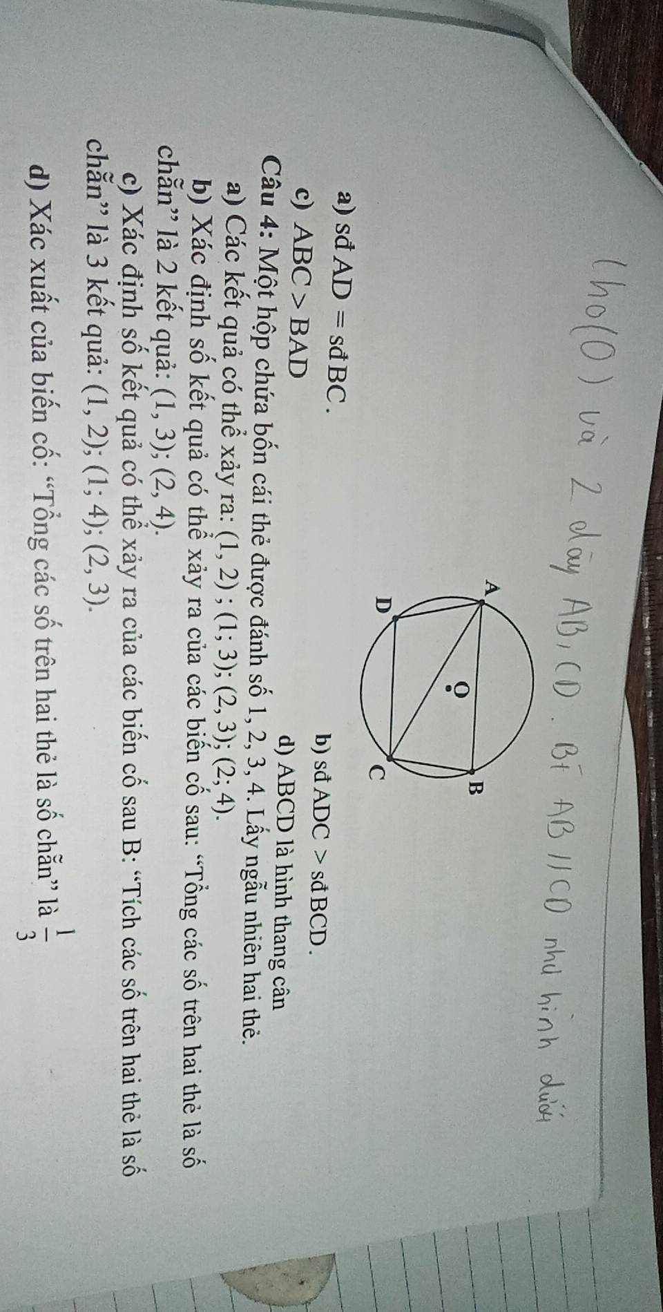 a) sđ AD=sdBC.
b) sđ ADC>sdBCD.
c) ABC>BAD d) ABCD là hình thang cân
Câu 4: Một hộp chứa bốn cái thẻ được đánh số 1, 2, 3, 4. Lấy ngẫu nhiên hai thẻ.
a) Các kết quả có thể xảy ra: (1,2); (1;3); (2,3); (2;4). 
b) Xác định số kết quả có thể xảy ra của các biến cố sau: “Tổng các số trên hai thẻ là số
chẵn'' là 2 kết quả: (1,3);(2,4). 
c) Xác định số kết quả có thể xảy ra của các biến cố sau B: “Tích các số trên hai thẻ là số
chẵn'' là 3 kết quả: (1,2);(1;4);(2,3). 
d) Xác xuất của biến cố: “Tổng các số trên hai thẻ là số chẵn” là  1/3 