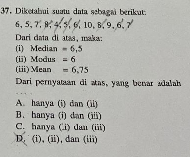 Diketahui suatu data sebagai berikut:
6, 5, 7, 8, 4, 5, 6, 10, 8, 9, 6, 7
Dari data di atas, maka:
(i) Median =6,5
(ii) Modus =6
(iii)Mean =6,75
Dari pernyataan di atas, yang benar adalah
A. hanya (i) dan (ii)
B. hanya (i) dan (iii)
C. hanya (ii) dan (iii)
D. (i), (ii), dan (iii)