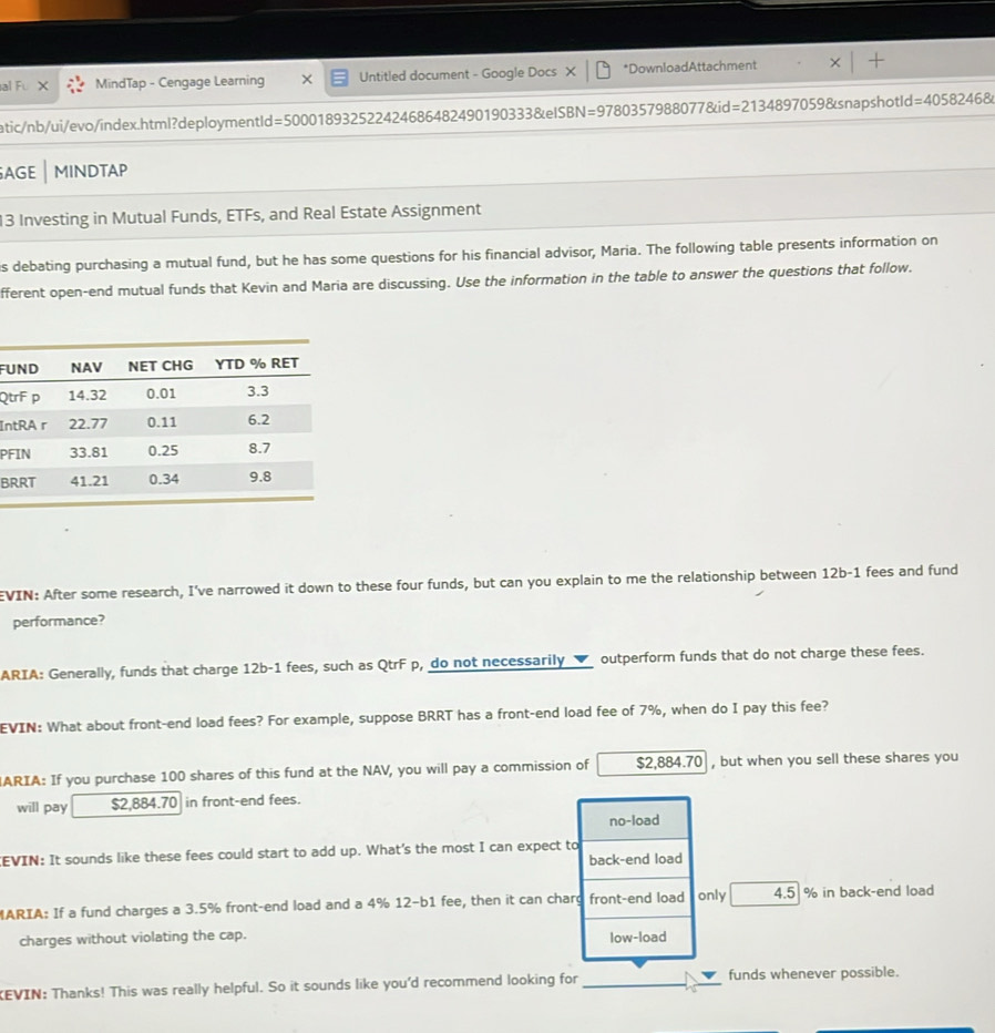 al Fu MindTap - Cengage Learning × Untitled document - Google Docs × *DownloadAttachment X
atic/nb/ui/evo/index.html?deploymentld =50001893252242468648249019033 B&e ISBN=97803579880778ki =21348970598 snapshotld =40582468
AGE MINDTAP
13 Investing in Mutual Funds, ETFs, and Real Estate Assignment
is debating purchasing a mutual fund, but he has some questions for his financial advisor, Maria. The following table presents information on
fferent open-end mutual funds that Kevin and Maria are discussing. Use the information in the table to answer the questions that follow.
FU
Qt
In
P
B
EVIN: After some research, I've narrowed it down to these four funds, but can you explain to me the relationship between 12b-1 fees and fund
performance?
ARIA: Generally, funds that charge 12b-1 fees, such as QtrF p, do not necessarily _✔_ outperform funds that do not charge these fees.
EVIN: What about front-end load fees? For example, suppose BRRT has a front-end load fee of 7%, when do I pay this fee?
ARIA: If you purchase 100 shares of this fund at the NAV, you will pay a commission of $2,884.70 , but when you sell these shares you
will pay $2,884.70 in front-end fees.
no-load
CEVIN: It sounds like these fees could start to add up. What's the most I can expect to
back-end load
MARIA: If a fund charges a 3.5% front-end load and a 4% 12-b1 fee, then it can charg front-end load only 4.5 % in back-end load
charges without violating the cap. low-load
EVIN: Thanks! This was really helpful. So it sounds like you'd recommend looking for_ funds whenever possible.