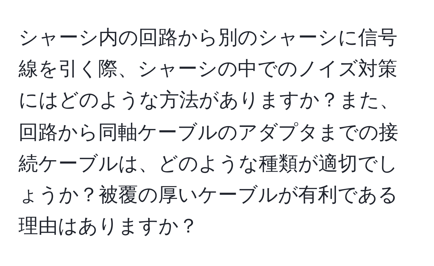 シャーシ内の回路から別のシャーシに信号線を引く際、シャーシの中でのノイズ対策にはどのような方法がありますか？また、回路から同軸ケーブルのアダプタまでの接続ケーブルは、どのような種類が適切でしょうか？被覆の厚いケーブルが有利である理由はありますか？