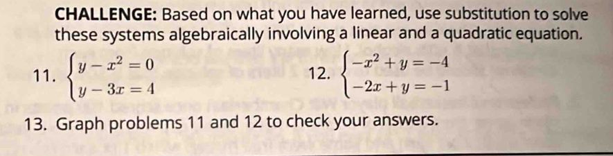 CHALLENGE: Based on what you have learned, use substitution to solve
these systems algebraically involving a linear and a quadratic equation.
11. beginarrayl y-x^2=0 y-3x=4endarray. 12. beginarrayl -x^2+y=-4 -2x+y=-1endarray.
13. Graph problems 11 and 12 to check your answers.