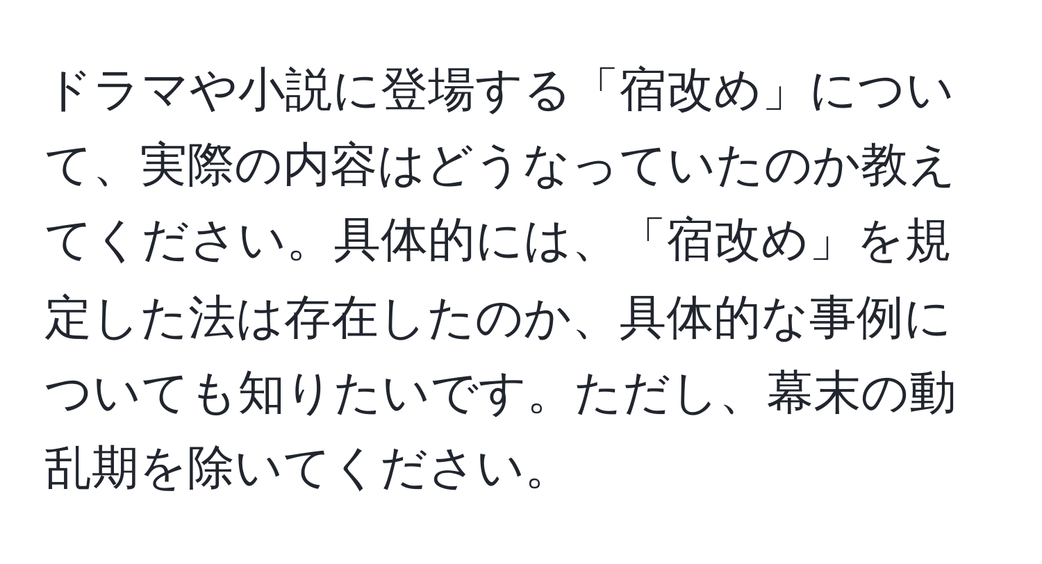 ドラマや小説に登場する「宿改め」について、実際の内容はどうなっていたのか教えてください。具体的には、「宿改め」を規定した法は存在したのか、具体的な事例についても知りたいです。ただし、幕末の動乱期を除いてください。