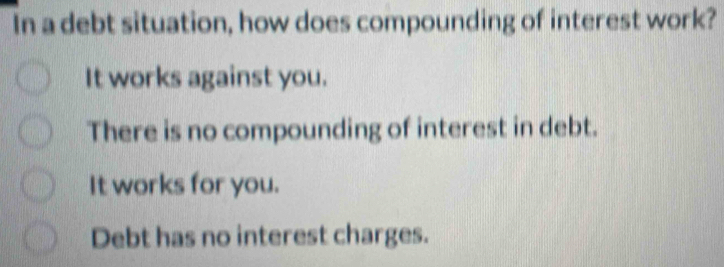 In a debt situation, how does compounding of interest work?
It works against you.
There is no compounding of interest in debt.
It works for you.
Debt has no interest charges.