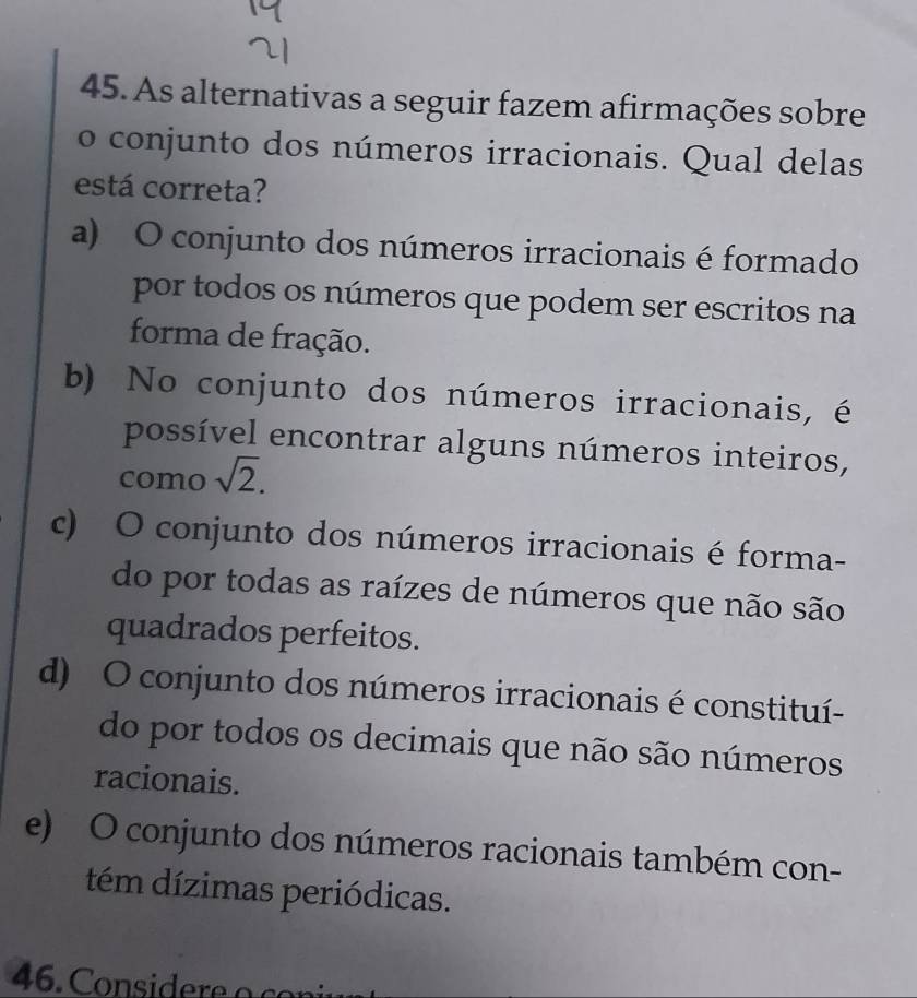 As alternativas a seguir fazem afirmações sobre
o conjunto dos números irracionais. Qual delas
está correta?
a) O conjunto dos números irracionais é formado
por todos os números que podem ser escritos na
forma de fração.
b) No conjunto dos números irracionais, é
possível encontrar alguns números inteiros,
como sqrt(2).
c) O conjunto dos números irracionais é forma-
do por todas as raízes de números que não são
quadrados perfeitos.
d) O conjunto dos números irracionais é constituí-
do por todos os decimais que não são números
racionais.
e) O conjunto dos números racionais também con-
tém dízimas periódicas.
46. Considere o c