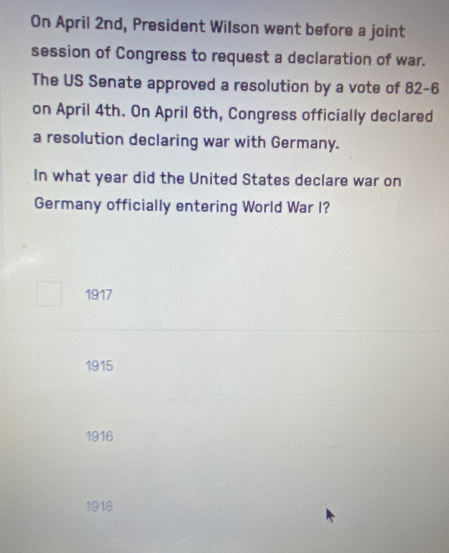 On April 2nd, President Wilson went before a joint
session of Congress to request a declaration of war.
The US Senate approved a resolution by a vote of 82-6
on April 4th. On April 6th, Congress officially declared
a resolution declaring war with Germany.
In what year did the United States declare war on
Germany officially entering World War I?
1917
1915
1916
1918