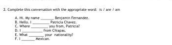 Complete this conversation with the appropriate word: is / are / am 
A. Hi. My name 
C. Where B. Hello. i__ _Patricía Chavez. Benjamín Fernández 
you from, Patricia? 
E. What D. I from Chiaoas. 
F. __Mexican, your nationality?