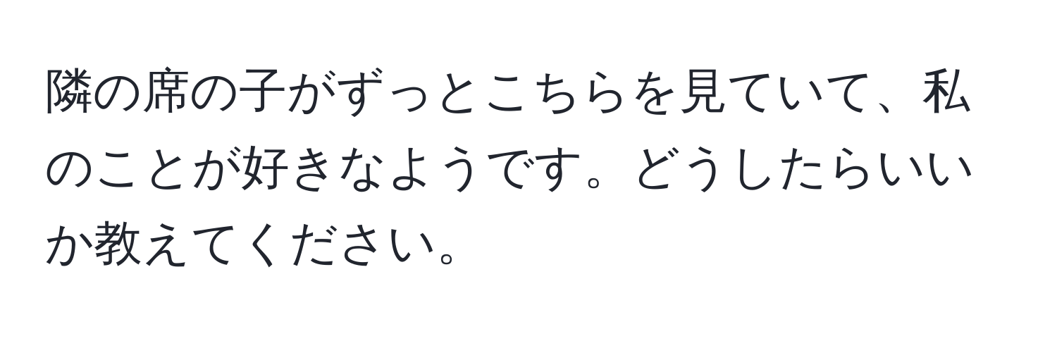 隣の席の子がずっとこちらを見ていて、私のことが好きなようです。どうしたらいいか教えてください。