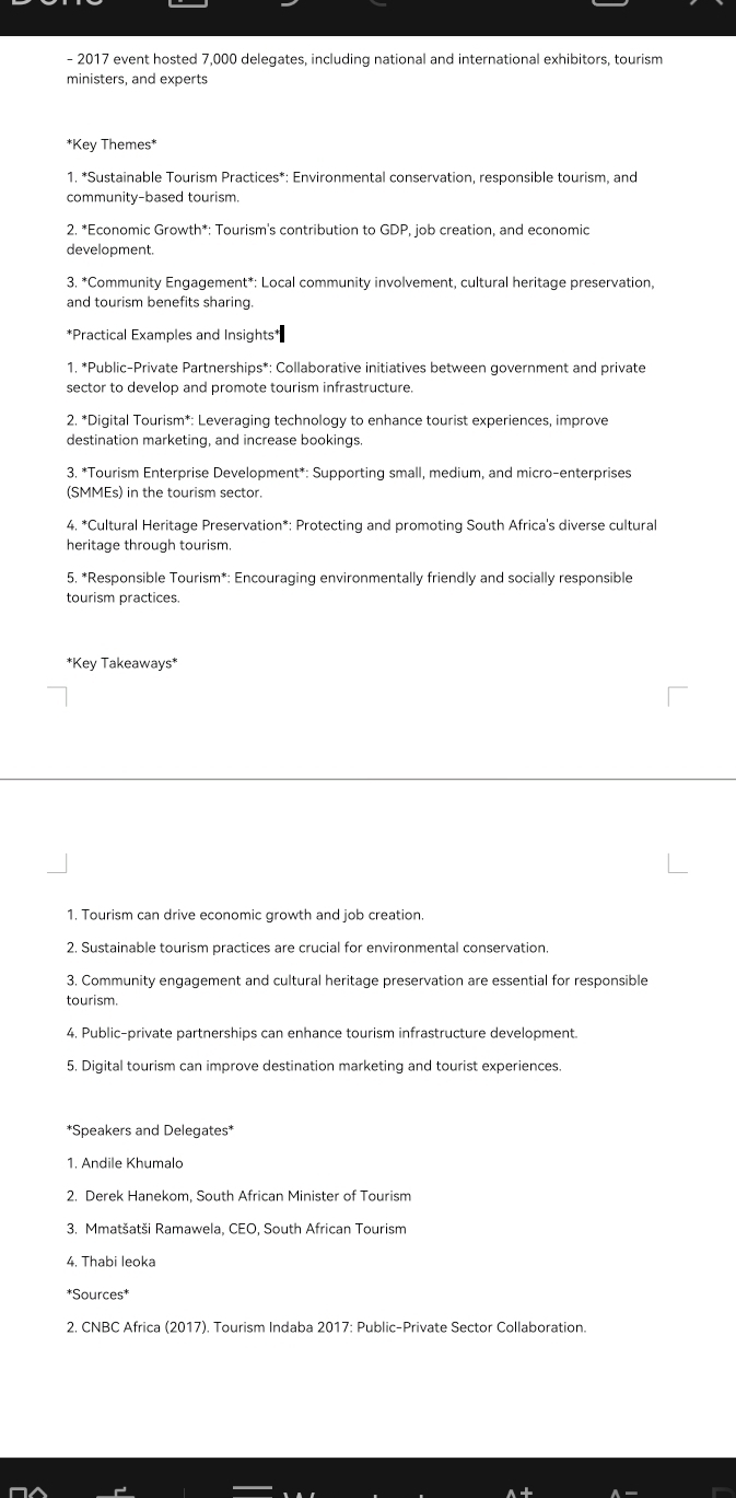 2017 event hosted 7,000 delegates, including national and international exhibitors, tourism 
ministers, and experts 
*Key Themes* 
1. *Sustainable Tourism Practices*: Environmental conservation, responsible tourism, and 
community-based tourism. 
2. *Economic Growth*: Tourism's contribution to GDP, job creation, and economic 
development. 
3. *Community Engagement*: Local community involvement, cultural heritage preservation, 
and tourism benefits sharing. 
*Practical Examples and Insights† 
1. *Public-Private Partnerships*: Collaborative initiatives between government and private 
sector to develop and promote tourism infrastructure. 
2. *Digital Tourism*: Leveraging technology to enhance tourist experiences, improve 
destination marketing, and increase bookings. 
3. *Tourism Enterprise Development*: Supporting small, medium, and micro-enterprises 
(SMMEs) in the tourism sector. 
4. *Cultural Heritage Preservation*: Protecting and promoting South Africa's diverse cultural 
heritage through tourism. 
5, *Responsible Tourism*: Encouraging environmentally friendly and socially responsible 
tourism practices. 
*Key Takeaways* 
1. Tourism can drive economic growth and job creation. 
2. Sustainable tourism practices are crucial for environmental conservation. 
3. Community engagement and cultural heritage preservation are essential for responsible 
tourism. 
4, Public-private partnerships can enhance tourism infrastructure development. 
5. Digital tourism can improve destination marketing and tourist experiences. 
*Speakers and Delegates* 
1. Andile Khumalo 
2. Derek Hanekom, South African Minister of Tourism 
3. Mmatšatši Ramawela, CEO, South African Tourism 
4. Thabi leoka 
*Sources* 
2. CNBC Africa (2017). Tourism Indaba 2017: Public-Private Sector Collaboration.
