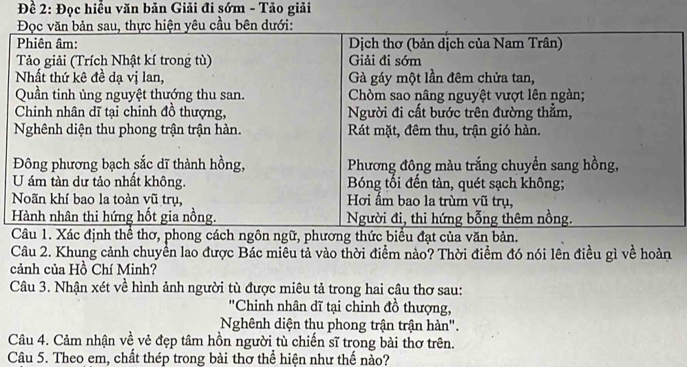 Đề 2: Đọc hiểu văn bản Giải đi sớm - Tảo giải 
Câu 2. Khung cảnh chuyển lao được Bác miêu tả vào thời điểm nào? Thời điểm đó nói lên điều gì về hoàn 
cảnh của Hồ Chí Minh? 
Câu 3. Nhận xét về hình ảnh người tù được miêu tả trong hai câu thơ sau: 
''Chinh nhân dĩ tại chinh đồ thượng, 
Nghênh diện thu phong trận trận hàn". 
Câu 4. Cảm nhận về vẻ đẹp tâm hồn người tù chiến sĩ trong bài thơ trên. 
Câu 5. Theo em, chất thép trong bài thơ thể hiện như thế nào?