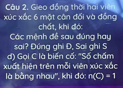 Gieo đồng thời hai viên 
xúc xắc 6 mặt cân đối và đồng 
chất, khi đó: 
Các mệnh đề sau đúng hay 
sai? Đúng ghi Đ, Sai ghi S 
d) Gọi C là biến cố: ''Số chấm 
xuất hiện trên mỗi viên xúc xắc 
là bằng nhau'', khi đó: n(C)=1