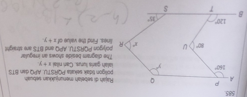 Rajah di sebelah menunjukkan sebuah
poligon tidak sekata PQRSTU. APQ dan BTS
ialah garis lurus. Cari nilai x+y.
The diagram beside shows an irregular
polygon PQRSTU. APQ and BTS are straight
lines. Find the value of x+y.