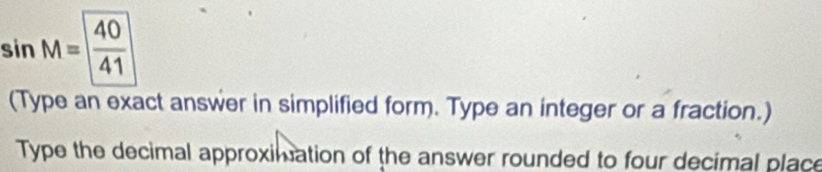 sin M= 40/41 
(Type an exact answer in simplified form. Type an integer or a fraction.) 
Type the decimal approximation of the answer rounded to four decimal place