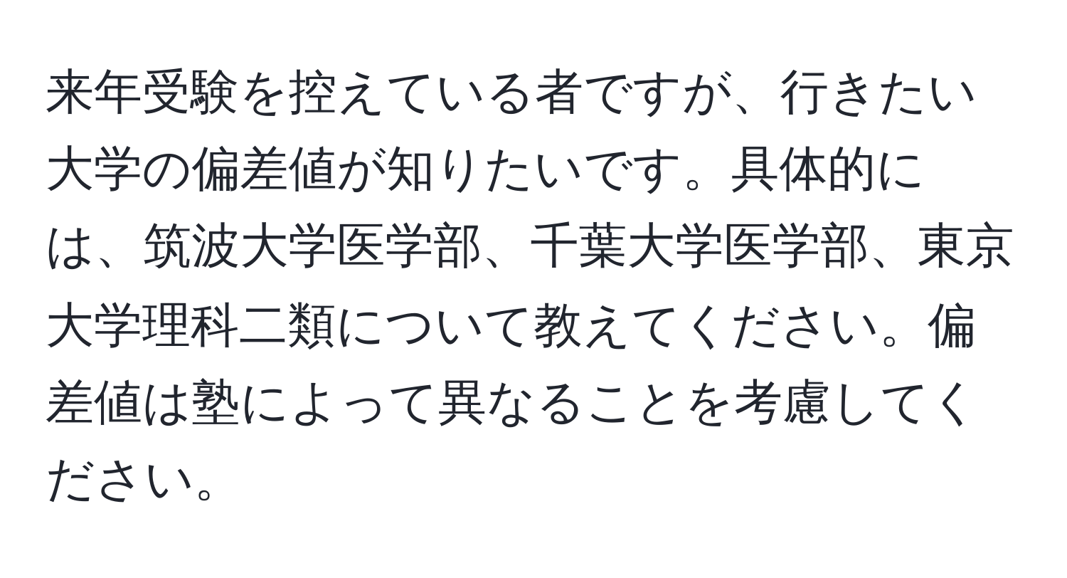 来年受験を控えている者ですが、行きたい大学の偏差値が知りたいです。具体的には、筑波大学医学部、千葉大学医学部、東京大学理科二類について教えてください。偏差値は塾によって異なることを考慮してください。