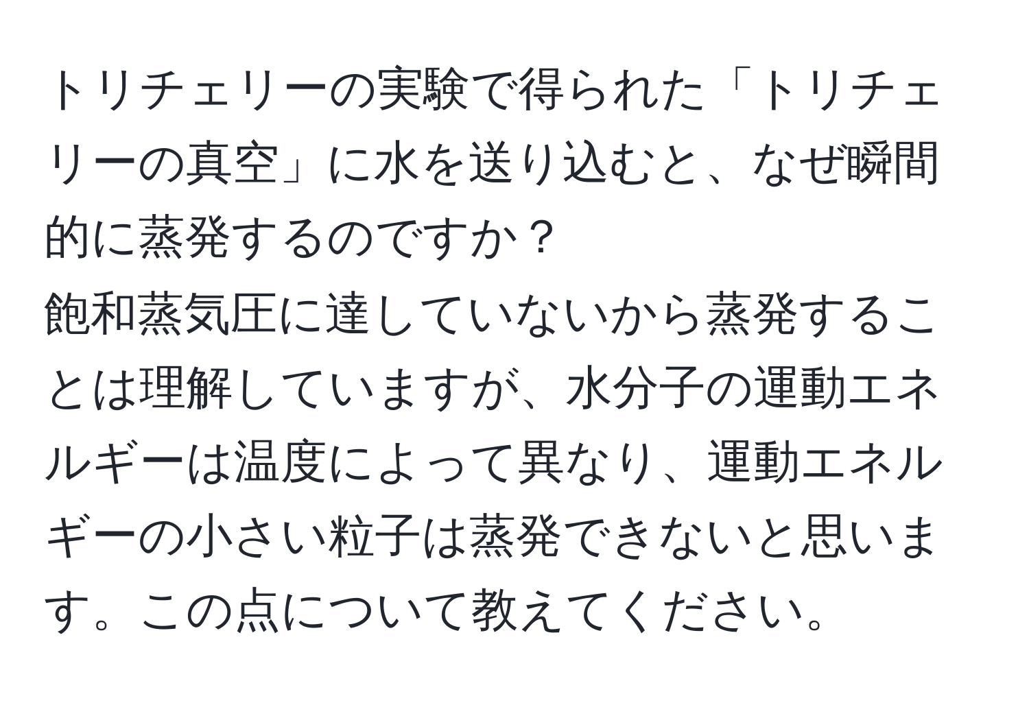 トリチェリーの実験で得られた「トリチェリーの真空」に水を送り込むと、なぜ瞬間的に蒸発するのですか？  
飽和蒸気圧に達していないから蒸発することは理解していますが、水分子の運動エネルギーは温度によって異なり、運動エネルギーの小さい粒子は蒸発できないと思います。この点について教えてください。