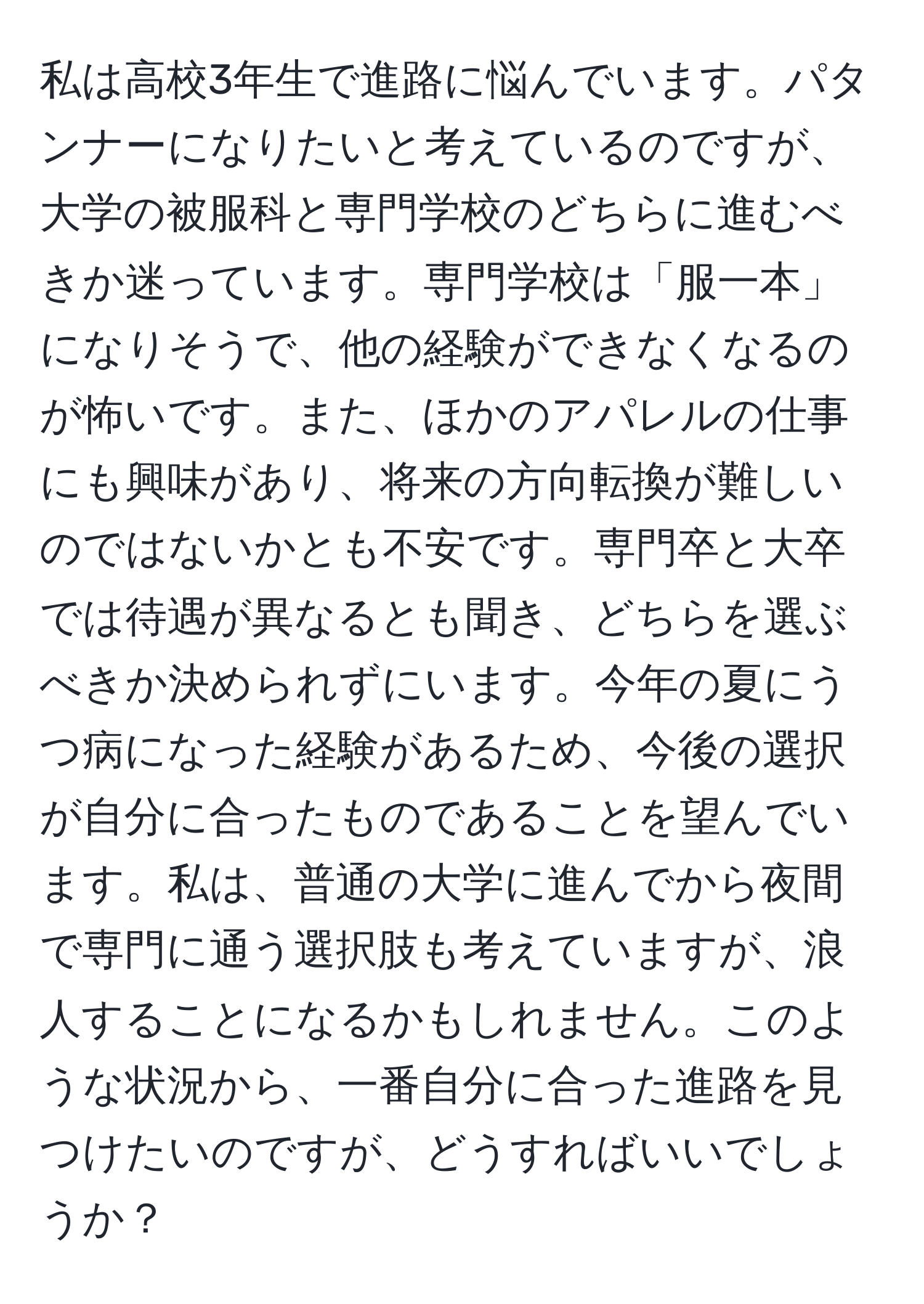 私は高校3年生で進路に悩んでいます。パタンナーになりたいと考えているのですが、大学の被服科と専門学校のどちらに進むべきか迷っています。専門学校は「服一本」になりそうで、他の経験ができなくなるのが怖いです。また、ほかのアパレルの仕事にも興味があり、将来の方向転換が難しいのではないかとも不安です。専門卒と大卒では待遇が異なるとも聞き、どちらを選ぶべきか決められずにいます。今年の夏にうつ病になった経験があるため、今後の選択が自分に合ったものであることを望んでいます。私は、普通の大学に進んでから夜間で専門に通う選択肢も考えていますが、浪人することになるかもしれません。このような状況から、一番自分に合った進路を見つけたいのですが、どうすればいいでしょうか？