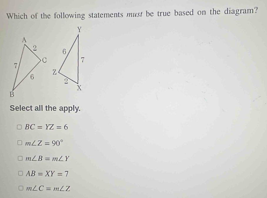 Which of the following statements must be true based on the diagram?

Select all the apply.
BC=YZ=6
m∠ Z=90°
m∠ B=m∠ Y
AB=XY=7
m∠ C=m∠ Z